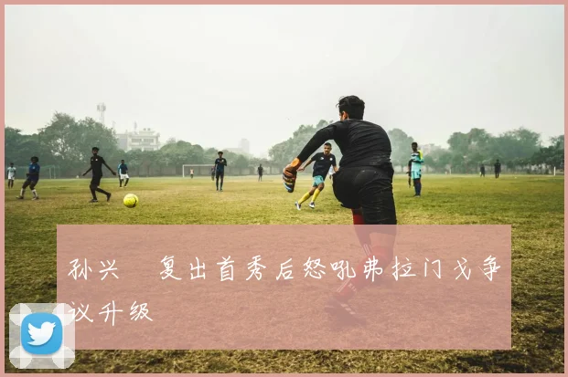 孙兴慜复出首秀后怒吼弗拉门戈争议升级