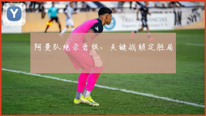 阿曼队绝杀晋级，关键战锁定胜局