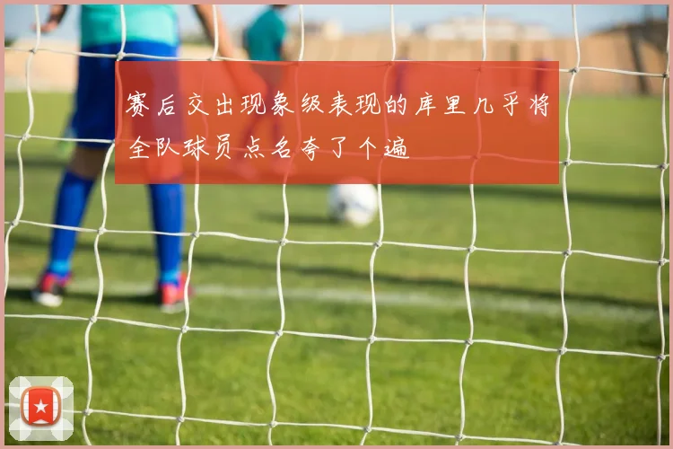 赛后交出现象级表现的库里几乎将全队球员点名夸了个遍