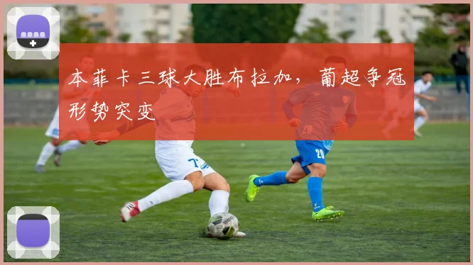 本菲卡三球大胜布拉加，葡超争冠形势突变