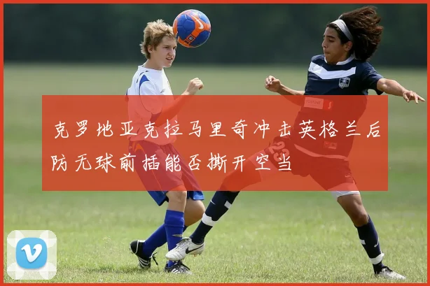 克罗地亚克拉马里奇冲击英格兰后防无球前插能否撕开空当