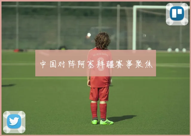 中国对阵阿塞拜疆赛事聚焦