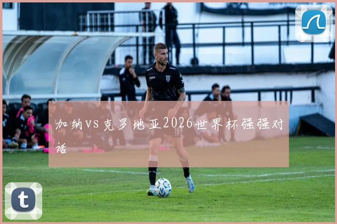 加纳vs克罗地亚2026世界杯强强对话