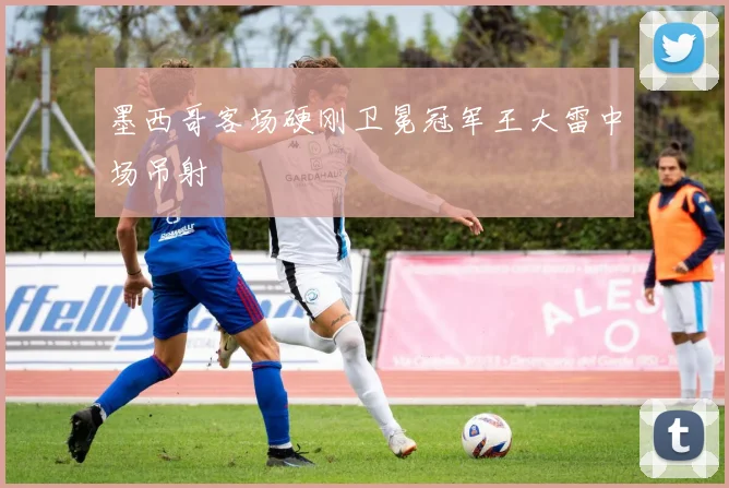 墨西哥客场硬刚卫冕冠军王大雷中场吊射