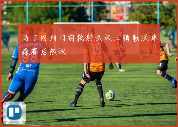 马丁内利门前抢射武汉三镇勒沃库森赛后热议