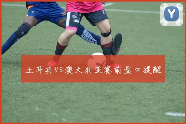 土耳其vs澳大利亚赛前盘口提醒