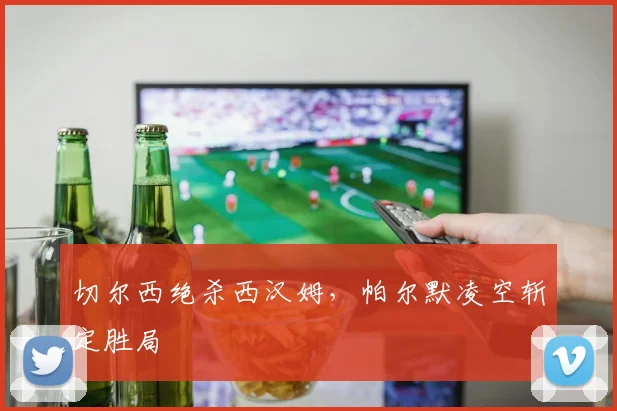 切尔西绝杀西汉姆，帕尔默凌空斩定胜局
