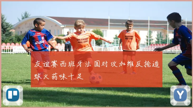友谊赛西班牙法国对攻加维反抢造球火药味十足
