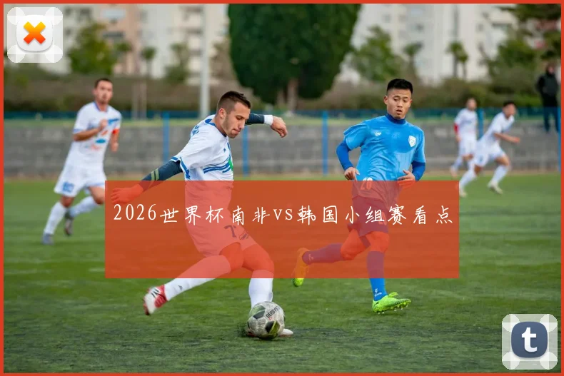 2026世界杯南非vs韩国小组赛看点
