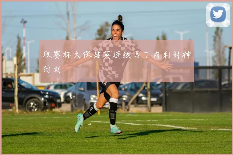 联赛杯久保建英连线马丁内利封神时刻