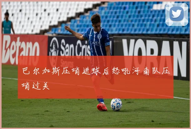 巴尔加斯压哨进球后怒吼河南队压哨过关