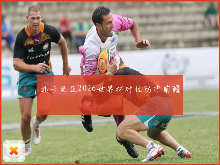 扎卡里亚2026世界杯对位防守前瞻