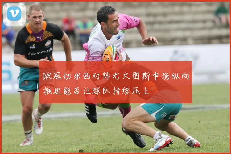 欧冠切尔西对阵尤文图斯中场纵向推进能否让球队持续压上