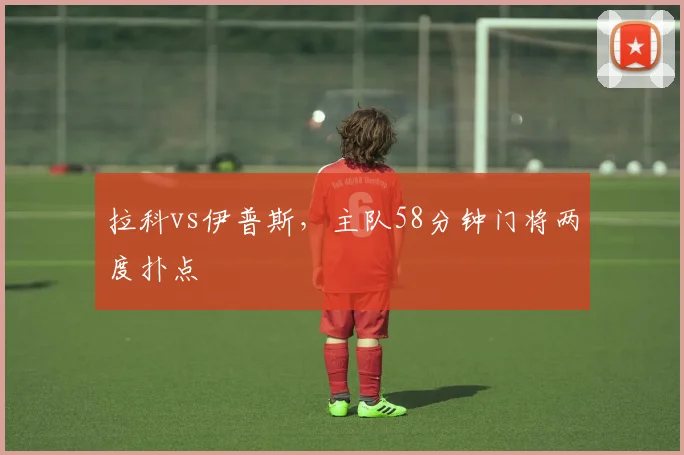拉科vs伊普斯,主队58分钟门将两度扑点