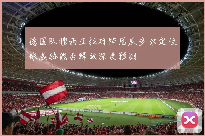 德国队穆西亚拉对阵厄瓜多尔定位球威胁能否释放深度预测