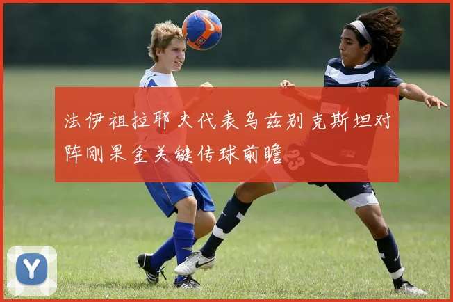 法伊祖拉耶夫代表乌兹别克斯坦对阵刚果金关键传球前瞻