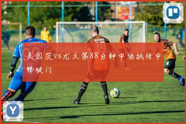 美因茨vs尤文第88分钟中场挑传中锋破门
