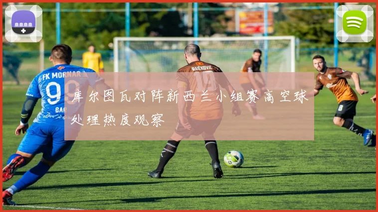 库尔图瓦对阵新西兰小组赛高空球处理热度观察