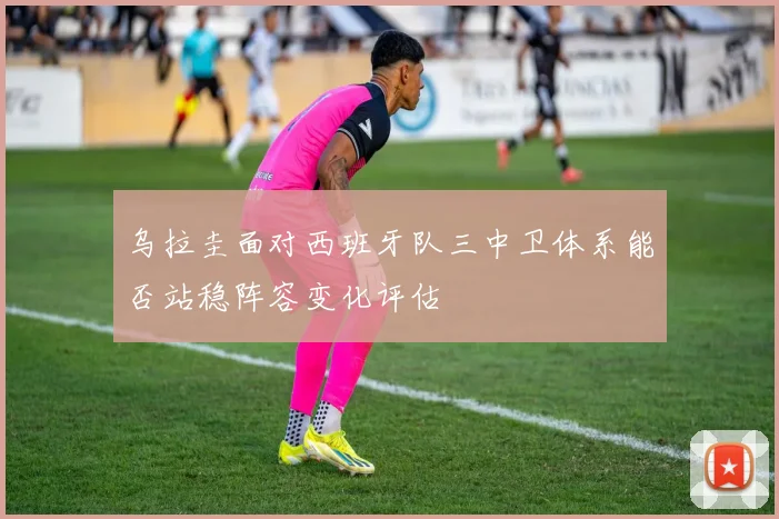 乌拉圭面对西班牙队三中卫体系能否站稳阵容变化评估