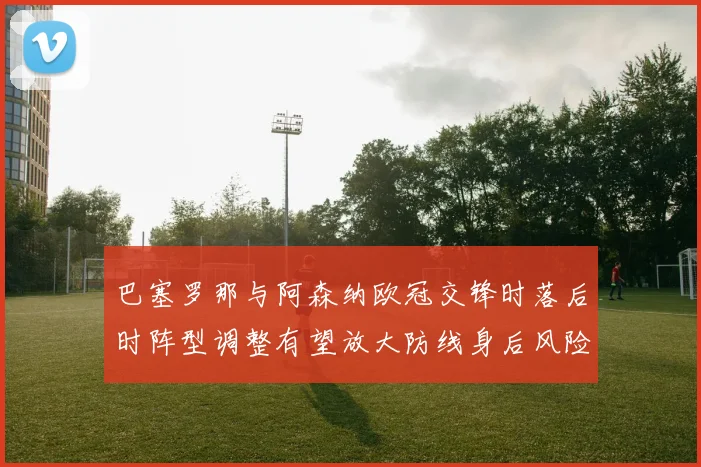 巴塞罗那与阿森纳欧冠交锋时落后时阵型调整有望放大防线身后风险