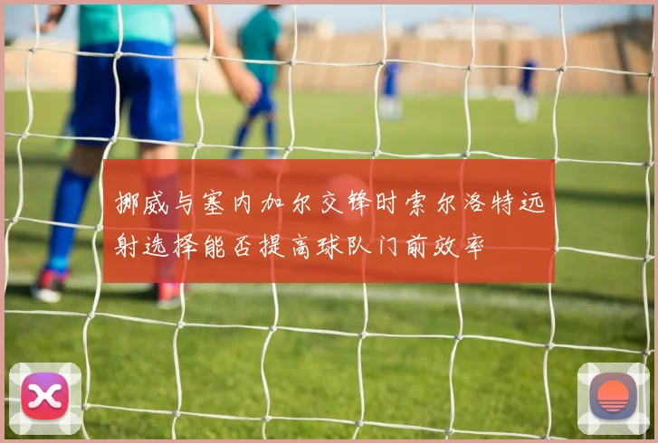 挪威与塞内加尔交锋时索尔洛特远射选择能否提高球队门前效率
