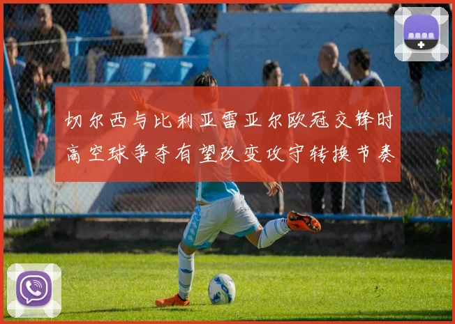 切尔西与比利亚雷亚尔欧冠交锋时高空球争夺有望改变攻守转换节奏