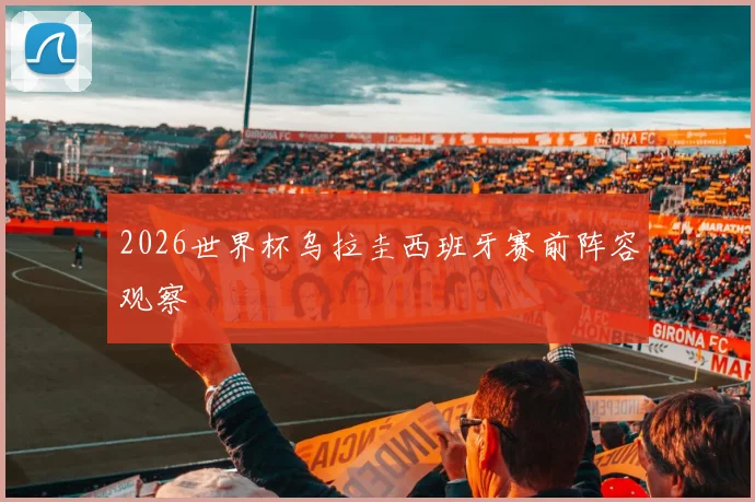 2026世界杯乌拉圭西班牙赛前阵容观察