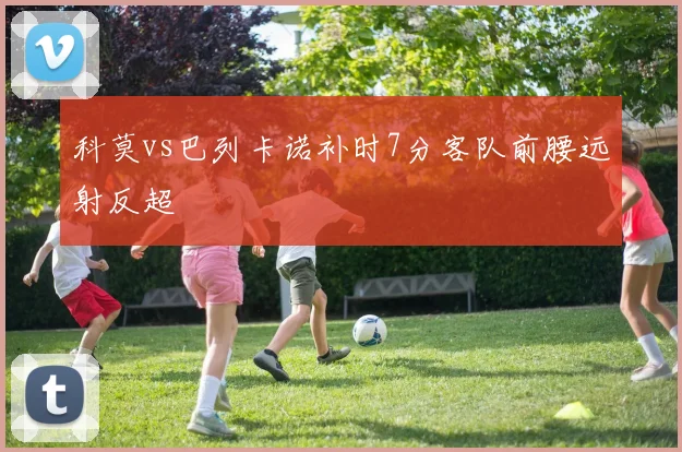 科莫vs巴列卡诺补时7分客队前腰远射反超